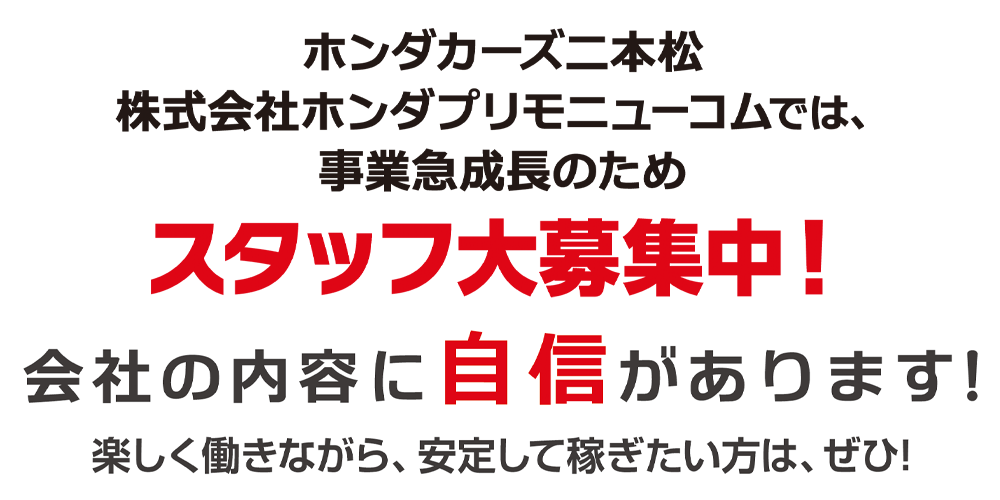 ホンダカーズ二本松/株式会社ホンダプリモニューコムでは、事業急成長中のため、スタッフ大募集中!会社の内容に自信があります!楽しく働きながら、安定して稼ぎたい方は、ぜひ!